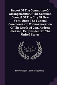 Report Of The Committee Of Arrangements Of The Common Council Of The City Of New York, Upon The Funeral Ceremonies In Commemoration Of The Death Of Gen. Andrew Jackson, Ex-president Of The United States