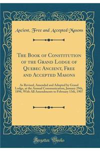 The Book of Constitution of the Grand Lodge of Quebec Ancient, Free and Accepted Masons: As Revised, Amended and Adopted by Grand Lodge, at the Annual Communication, January 29th, 1896, with All Amendments to February 13th, 1907 (Classic Reprint)