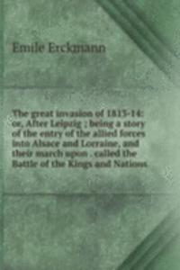 great invasion of 1813-14: or, After Leipzig ; being a story of the entry of the allied forces into Alsace and Lorraine, and their march upon . called the Battle of the Kings and Nations