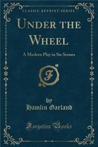 Under the Wheel: A Modern Play in Six Scenes (Classic Reprint)