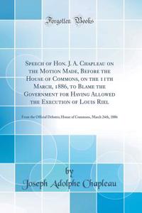Speech of Hon. J. A. Chapleau on the Motion Made, Before the House of Commons, on the 11th March, 1886, to Blame the Government for Having Allowed the Execution of Louis Riel: From the Official Debates; House of Commons, March 24th, 1886