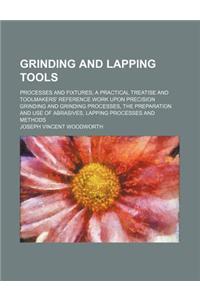 Grinding and Lapping Tools; Processes and Fixtures a Practical Treatise and Toolmakers' Reference Work Upon Precision Grinding and Grinding Processes,