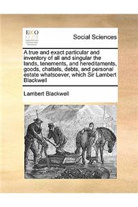 A true and exact particular and inventory of all and singular the lands, tenements, and hereditaments, goods, chattels, debts, and personal estate whatsoever, which Sir Lambert Blackwell