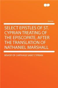 Select Epistles of St. Cyprian Treating of the Episcopate, After the Translation of Nathaniel Marshall