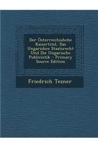 Der Osterreichishche Kaisertitel, Das Ungarishce Staatsrecht Und Die Ungarische Publicistik