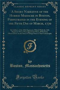 A Short Narrative of the Horrid Massacre in Boston, Perpetrated in the Evening of the Fifth Day of March, 1770: By Soldiers of the 29th Regiment; Which with the 14th Regiment Were Then Quartered There; With Some Observations on the State of Things