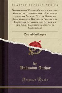 Nachtrag Von Weitern Originalschriften, Welche Die Illuminatensekte Ã?berhaupt, Sonderbar Aber Den Stifter Derselben Adam Weishaupt, Gewesenen Professor Zu Ingolstadt Betreffen, Und Bey Der Auf Dem Baron Bassusischen SchloÃ? Zu Sandersdorf: Zwo Abt