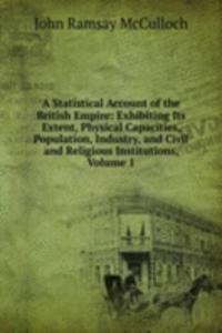 Statistical Account of the British Empire: Exhibiting Its Extent, Physical Capacities, Population, Industry, and Civil and Religious Institutions, Volume 1