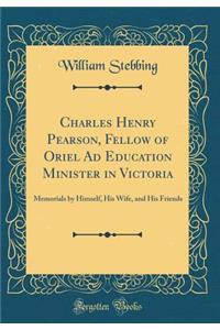 Charles Henry Pearson, Fellow of Oriel Ad Education Minister in Victoria: Memorials by Himself, His Wife, and His Friends (Classic Reprint)