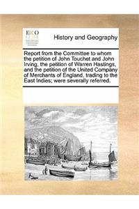 Report from the Committee to Whom the Petition of John Touchet and John Irving, the Petition of Warren Hastings, and the Petition of the United Company of Merchants of England, Trading to the East Indies; Were Severally Referred.