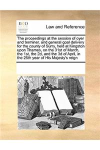 The Proceedings at the Session of Oyer and Terminer, and General Goal Delivery for the County of Surry, Held at Kingston Upon Thames, on the 31st of March, the 1st, the 2d, and the 3D of April, in the 25th Year of His Majesty's Reign