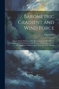 Barometric Gradient and Wind Force: Report Ot the Director of the Meteorological Office On the Calculation of Wind Velocity From Pressure Distribution and On the Variation of Meteorolg