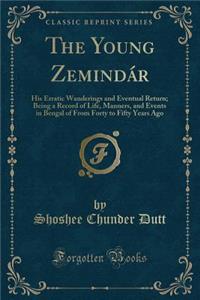 The Young ZemindÃ¡r: His Erratic Wanderings and Eventual Return; Being a Record of Life, Manners, and Events in Bengal of from Forty to Fifty Years Ago (Classic Reprint)