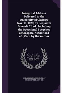 Inaugural Address Delivered to the University of Glasgow Nov. 19, 1873; By Benjamin Disraeli. 2D Ed., Including the Occasional Speeches at Glasgow, Authorised Ed., Corr. by the Author