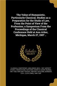 Value of Humanistic, Particularly Classical, Studies as a Preparation for the Study of Law, From the Point of View of the Profession; a Symposium From the Proceedings of the Classical Conference Held at Ann Arbor, Michigan, March 27, 1907 ..