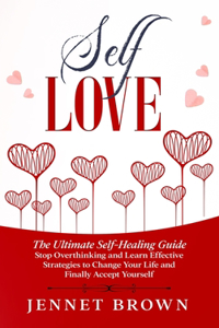 Self-Love: The Ultimate Self-Healing Guide. Stop Overthinking and Learn Effective Strategies to Change Your Life and Finally Accept Yourself.