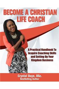 Become a Christian Life Coach: A Practical Handbook to Acquire Coaching Skills and Setting up Your Kingdom Business