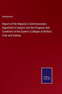 Report of Her Majesty's Commissioners Appointed to Inquire into the Progress and Condition of the Queen's Colleges at Belfast, Cork and Galway