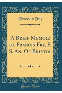 A Brief Memoir of Francis Fry, F. S. An; Of Bristol (Classic Reprint)