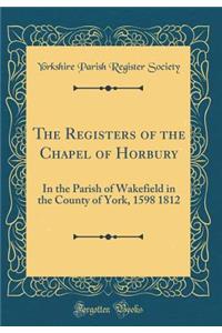 The Registers of the Chapel of Horbury: In the Parish of Wakefield in the County of York, 1598 1812 (Classic Reprint)