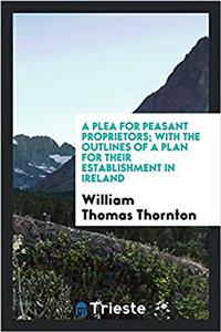 Plea for Peasant Proprietors; With the Outlines of a Plan for Their Establishment in Ireland