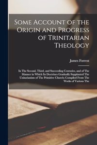 Some Account of the Origin and Progress of Trinitarian Theology: In The Second, Third, and Succeeding Centuries, and of The Manner in Which Its Doctrines Gradually Supplanted The Unitarianism of The Primitive Chur
