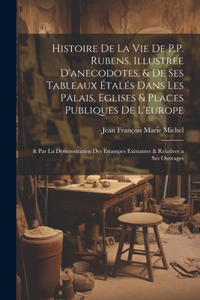 Histoire De La Vie De P.P. Rubens, Illustree D'anecodotes, & De Ses Tableaux Étalés Dans Les Palais, Eglises & Places Publiques De L'europe