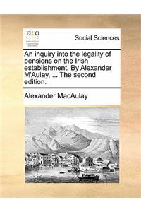 An Inquiry Into the Legality of Pensions on the Irish Establishment. by Alexander m'Aulay, ... the Second Edition.
