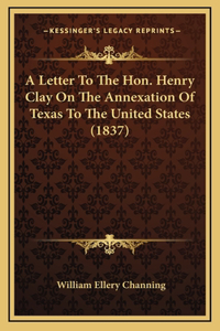 A Letter To The Hon. Henry Clay On The Annexation Of Texas To The United States (1837)