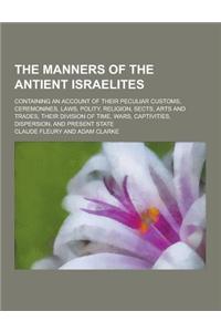 The Manners of the Antient Israelites; Containing an Account of Their Peculiar Customs, Ceremonines, Laws, Polity, Religion, Sects, Arts and Trades, T