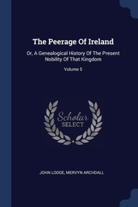 The Peerage Of Ireland: Or, A Genealogical History Of The Present Nobility Of That Kingdom; Volume 5