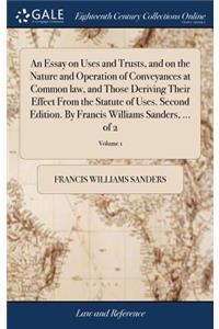 An Essay on Uses and Trusts, and on the Nature and Operation of Conveyances at Common Law, and Those Deriving Their Effect from the Statute of Uses. Second Edition. by Francis Williams Sanders, ... of 2; Volume 1