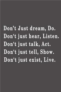 Don't just dream, do. Don't just hear, listen. Don't just talk, act. Don't just tell, show. Don't just exist, live.