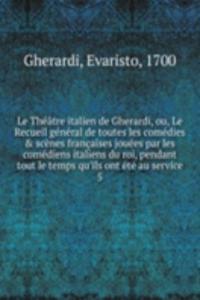 Le Theatre italien de Gherardi, ou, Le Recueil general de toutes les comedies & scenes francaises jouees par les comediens italiens du roi, pendant tout le temps qu'ils ont ete au service