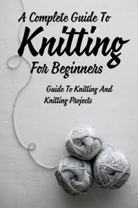 A Complete Guide To Knitting For Beginners: Guide To Knitting And Knitting Projects: Tips For Casting On Knitting