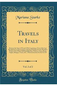 Travels in Italy, Vol. 2 of 2: Between the Years 1792 and 1798; Containing a View of the Late Revolutions in That Country; Likewise Pointing Out the Matchless Works of Art Which Still Embellish Pisa, Florence, Siena, Rome, Naples, Bologna, Venice, 