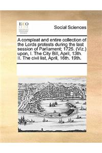 A Compleat and Entire Collection of the Lords Protests During the Last Session of Parliament; 1725. (Viz.) Upon, I. the City Bill, April, 13th. II. the Civil List, April, 16th. 19th.