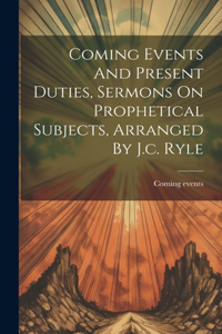 Coming Events And Present Duties, Sermons On Prophetical Subjects, Arranged By J.c. Ryle