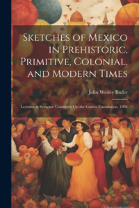 Sketches of Mexico in Prehistoric, Primitive, Colonial, and Modern Times