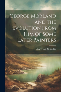 George Morland and the Evolution From Him of Some Later Painters