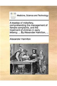 A Treatise of Midwifery, Comprehending the Management of Female Complaints, and the Treatment of Children in Early Infancy. ... by Alexander Hamilton, ...