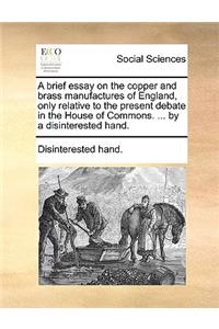 Brief Essay on the Copper and Brass Manufactures of England, Only Relative to the Present Debate in the House of Commons. ... by a Disinterested Hand.