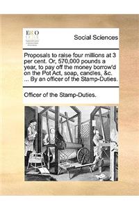 Proposals to Raise Four Millions at 3 Per Cent. Or, 570,000 Pounds a Year, to Pay Off the Money Borrow'd on the Pot Act, Soap, Candles, &c. ... by an Officer of the Stamp-Duties.