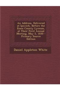 An Address, Delivered at Ipswich, Before the Essex County Lyceum, at Their First Annual Meeting, May 5, 1830