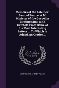Memoirs of the Late REV. Samuel Pearce, A.M. Minister of the Gospel in Birmingham; With Extracts from Some of His Most Interesting Letters ... to Which Is Added, an Oration ..
