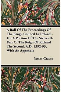 A Roll Of The Proceedings Of The King's Council In Ireland - For A Portion Of The Sixteenth Year Of The Reign Of Richard The Second, A.D. 1392-93, With An Appendix