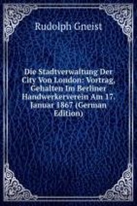 Die Stadtverwaltung Der City Von London: Vortrag, Gehalten Im Berliner Handwerkerverein Am 17. Januar 1867 (German Edition)