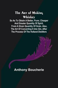 Art of Making Whiskey; So As to Obtain a Better, Purer, Cheaper and Greater Quantity of Spirit, From a Given Quantity of Grain. Also, the Art of Converting It into Gin, after the Process of the Holland Distillers