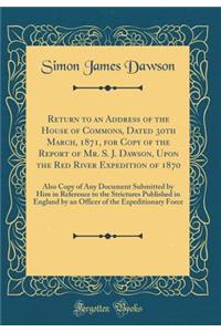 Return to an Address of the House of Commons, Dated 30th March, 1871, for Copy of the Report of Mr. S. J. Dawson, Upon the Red River Expedition of 1870: Also Copy of Any Document Submitted by Him in Reference to the Strictures Published in England