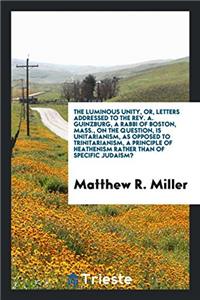 The Luminous Unity, Or, Letters Addressed to the Rev. A. Guinzburg, a Rabbi of Boston, Mass., on the Question, Is Unitarianism, as Opposed to Trinitarianism, a Principle of Heathenism Rather Than of Specific Judaism?